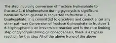 The step involving conversion of fructose 6-phosphate to fructose 1, 6-bisphosphate during glycolysis is significant because: When glucose is converted to fructose 1, 6-bisphosphate, it is committed to glycolysis and cannot enter any other pathway Conversion of fructose 6-phosphate to fructose 1, 6-bisphosphate is an irreversible reaction and is the rate limiting step of glycolysis During gluconeogenesis, there is a bypass reaction for this step All of the above None of the above