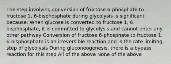 The step involving conversion of fructose 6-phosphate to fructose 1, 6-bisphosphate during glycolysis is significant because: When glucose is converted to fructose 1, 6-bisphosphate, it is committed to glycolysis and cannot enter any other pathway Conversion of fructose 6-phosphate to fructose 1, 6-bisphosphate is an irreversible reaction and is the rate limiting step of glycolysis During gluconeogenesis, there is a bypass reaction for this step All of the above None of the above