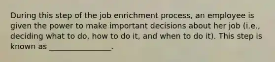 During this step of the job enrichment process, an employee is given the power to make important decisions about her job (i.e., deciding what to do, how to do it, and when to do it). This step is known as ________________.