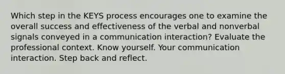 Which step in the KEYS process encourages one to examine the overall success and effectiveness of the verbal and nonverbal signals conveyed in a communication interaction? Evaluate the professional context. Know yourself. Your communication interaction. Step back and reflect.