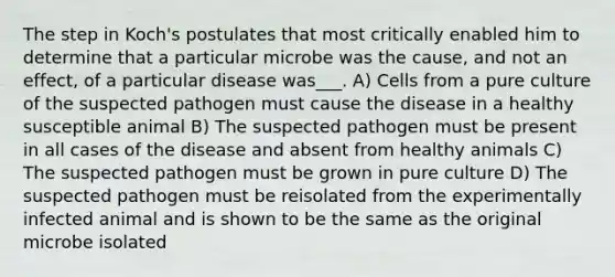 The step in Koch's postulates that most critically enabled him to determine that a particular microbe was the cause, and not an effect, of a particular disease was___. A) Cells from a pure culture of the suspected pathogen must cause the disease in a healthy susceptible animal B) The suspected pathogen must be present in all cases of the disease and absent from healthy animals C) The suspected pathogen must be grown in pure culture D) The suspected pathogen must be reisolated from the experimentally infected animal and is shown to be the same as the original microbe isolated