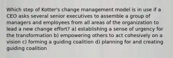 Which step of Kotter's change management model is in use if a CEO asks several senior executives to assemble a group of managers and employees from all areas of the organization to lead a new change effort? a) establishing a sense of urgency for the transformation b) empowering others to act cohesively on a vision c) forming a guiding coalition d) planning for and creating guiding coalition