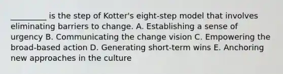 _________ is the step of Kotter's eight-step model that involves eliminating barriers to change. A. Establishing a sense of urgency B. Communicating the change vision C. Empowering the broad-based action D. Generating short-term wins E. Anchoring new approaches in the culture