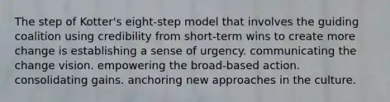 The step of Kotter's eight-step model that involves the guiding coalition using credibility from short-term wins to create more change is establishing a sense of urgency. communicating the change vision. empowering the broad-based action. consolidating gains. anchoring new approaches in the culture.