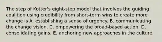 The step of Kotter's eight-step model that involves the guiding coalition using credibility from short-term wins to create more change is A. establishing a sense of urgency. B. communicating the change vision. C. empowering the broad-based action. D. consolidating gains. E. anchoring new approaches in the culture.