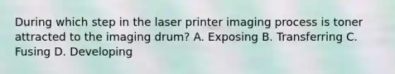 During which step in the laser printer imaging process is toner attracted to the imaging drum? A. Exposing B. Transferring C. Fusing D. Developing