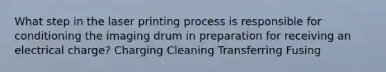 What step in the laser printing process is responsible for conditioning the imaging drum in preparation for receiving an electrical charge? Charging Cleaning Transferring Fusing