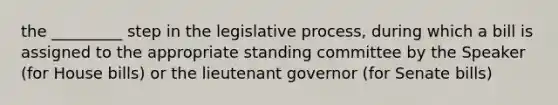 the _________ step in the legislative process, during which a bill is assigned to the appropriate standing committee by the Speaker (for House bills) or the lieutenant governor (for Senate bills)