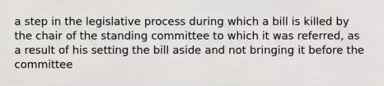 a step in the legislative process during which a bill is killed by the chair of the standing committee to which it was referred, as a result of his setting the bill aside and not bringing it before the committee