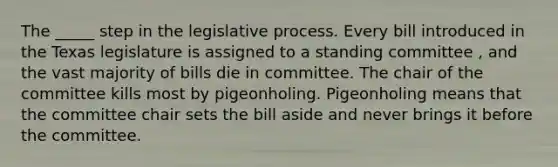 The _____ step in the legislative process. Every bill introduced in the Texas legislature is assigned to a standing committee , and the vast majority of bills die in committee. The chair of the committee kills most by pigeonholing. Pigeonholing means that the committee chair sets the bill aside and never brings it before the committee.