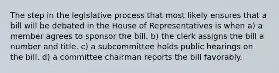 The step in the legislative process that most likely ensures that a bill will be debated in the House of Representatives is when a) a member agrees to sponsor the bill. b) the clerk assigns the bill a number and title. c) a subcommittee holds public hearings on the bill. d) a committee chairman reports the bill favorably.