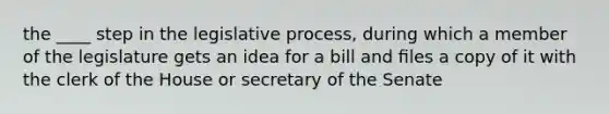 the ____ step in the legislative process, during which a member of the legislature gets an idea for a bill and ﬁles a copy of it with the clerk of the House or secretary of the Senate