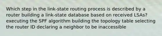 Which step in the link-state routing process is described by a router building a link-state database based on received LSAs? executing the SPF algorithm building the topology table selecting the router ID declaring a neighbor to be inaccessible