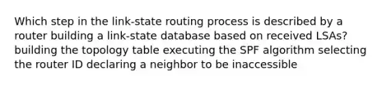 Which step in the link-state routing process is described by a router building a link-state database based on received LSAs? building the topology table executing the SPF algorithm selecting the router ID declaring a neighbor to be inaccessible