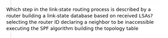 Which step in the link-state routing process is described by a router building a link-state database based on received LSAs? selecting the router ID declaring a neighbor to be inaccessible executing the SPF algorithm building the topology table