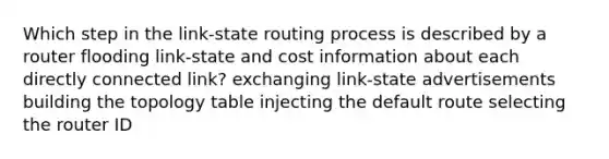 Which step in the link-state routing process is described by a router flooding link-state and cost information about each directly connected link? exchanging link-state advertisements building the topology table injecting the default route selecting the router ID