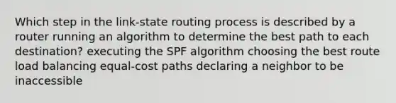 Which step in the link-state routing process is described by a router running an algorithm to determine the best path to each destination? executing the SPF algorithm choosing the best route load balancing equal-cost paths declaring a neighbor to be inaccessible