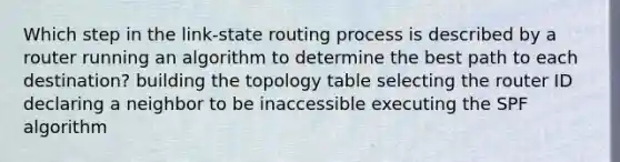 Which step in the link-state routing process is described by a router running an algorithm to determine the best path to each destination? building the topology table selecting the router ID declaring a neighbor to be inaccessible executing the SPF algorithm