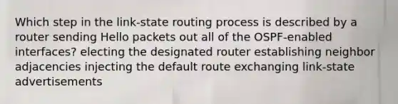 Which step in the link-state routing process is described by a router sending Hello packets out all of the OSPF-enabled interfaces? electing the designated router establishing neighbor adjacencies injecting the default route exchanging link-state advertisements