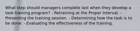 What step should managers complete last when they develop a task training program? - Retraining at the Proper Interval. - Presenting the training session. - Determining how the task is to be done. - Evaluating the effectiveness of the training.