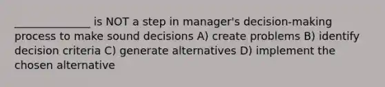 ______________ is NOT a step in manager's decision-making process to make sound decisions A) create problems B) identify decision criteria C) generate alternatives D) implement the chosen alternative