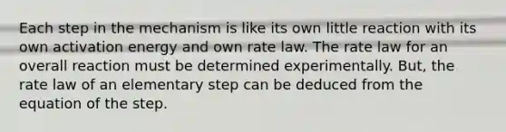 Each step in the mechanism is like its own little reaction with its own activation energy and own rate law. The rate law for an overall reaction must be determined experimentally. But, the rate law of an elementary step can be deduced from the equation of the step.