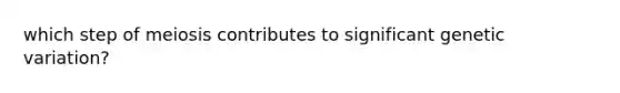 which step of meiosis contributes to significant genetic variation?