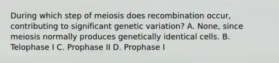 During which step of meiosis does recombination occur, contributing to significant genetic variation? A. None, since meiosis normally produces genetically identical cells. B. Telophase I C. Prophase II D. Prophase I