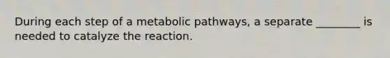 During each step of a metabolic pathways, a separate ________ is needed to catalyze the reaction.