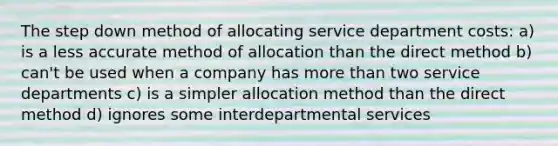 The step down method of allocating service department costs: a) is a less accurate method of allocation than the direct method b) can't be used when a company has more than two service departments c) is a simpler allocation method than the direct method d) ignores some interdepartmental services