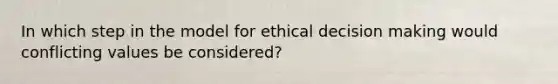 In which step in the model for ethical decision making would conflicting values be considered?