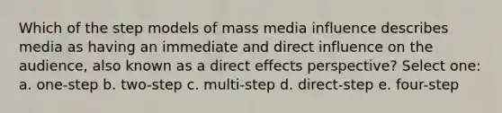 Which of the step models of mass media influence describes media as having an immediate and direct influence on the audience, also known as a direct effects perspective? Select one: a. one-step b. two-step c. multi-step d. direct-step e. four-step