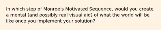 In which step of Monroe's Motivated Sequence, would you create a mental (and possibly real visual aid) of what the world will be like once you implement your solution?