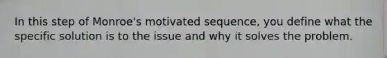 In this step of Monroe's motivated sequence, you define what the specific solution is to the issue and why it solves the problem.