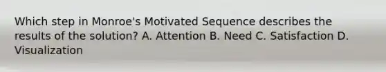 Which step in Monroe's Motivated Sequence describes the results of the solution? A. Attention B. Need C. Satisfaction D. Visualization