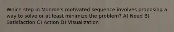 Which step in Monroe's motivated sequence involves proposing a way to solve or at least minimize the problem? A) Need B) Satisfaction C) Action D) Visualization