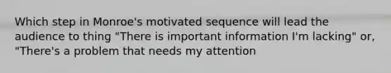 Which step in Monroe's motivated sequence will lead the audience to thing "There is important information I'm lacking" or, "There's a problem that needs my attention