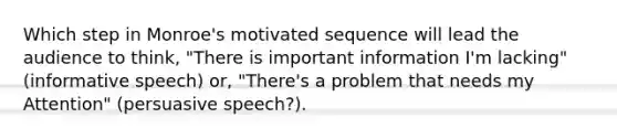 Which step in Monroe's motivated sequence will lead the audience to think, "There is important information I'm lacking" (informative speech) or, "There's a problem that needs my Attention" (persuasive speech?).