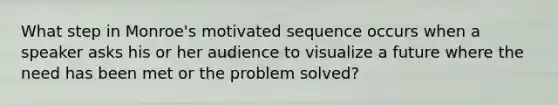 What step in Monroe's motivated sequence occurs when a speaker asks his or her audience to visualize a future where the need has been met or the problem solved?