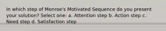 In which step of Monroe's Motivated Sequence do you present your solution? Select one: a. Attention step b. Action step c. Need step d. Satisfaction step