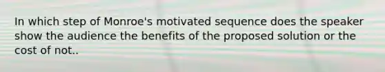 In which step of Monroe's motivated sequence does the speaker show the audience the benefits of the proposed solution or the cost of not..