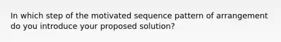 In which step of the motivated sequence pattern of arrangement do you introduce your proposed solution?