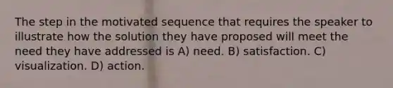 The step in the motivated sequence that requires the speaker to illustrate how the solution they have proposed will meet the need they have addressed is A) need. B) satisfaction. C) visualization. D) action.