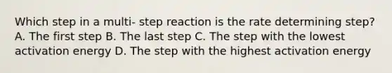 Which step in a multi- step reaction is the rate determining step? A. The first step B. The last step C. The step with the lowest activation energy D. The step with the highest activation energy