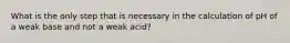 What is the only step that is necessary in the calculation of pH of a weak base and not a weak acid?