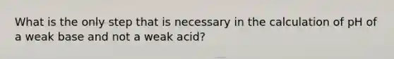 What is the only step that is necessary in the calculation of pH of a weak base and not a weak acid?