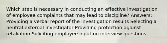 Which step is necessary in conducting an effective investigation of employee complaints that may lead to discipline? Answers: Providing a verbal report of the investigation results Selecting a neutral external investigator Providing protection against retaliation Soliciting employee input on interview questions