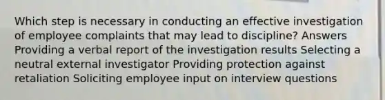 Which step is necessary in conducting an effective investigation of employee complaints that may lead to discipline? Answers Providing a verbal report of the investigation results Selecting a neutral external investigator Providing protection against retaliation Soliciting employee input on interview questions