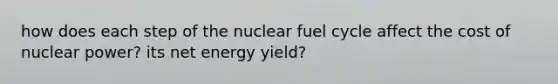 how does each step of the nuclear fuel cycle affect the cost of nuclear power? its net energy yield?