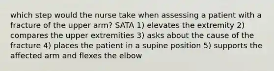 which step would the nurse take when assessing a patient with a fracture of the upper arm? SATA 1) elevates the extremity 2) compares the upper extremities 3) asks about the cause of the fracture 4) places the patient in a supine position 5) supports the affected arm and flexes the elbow